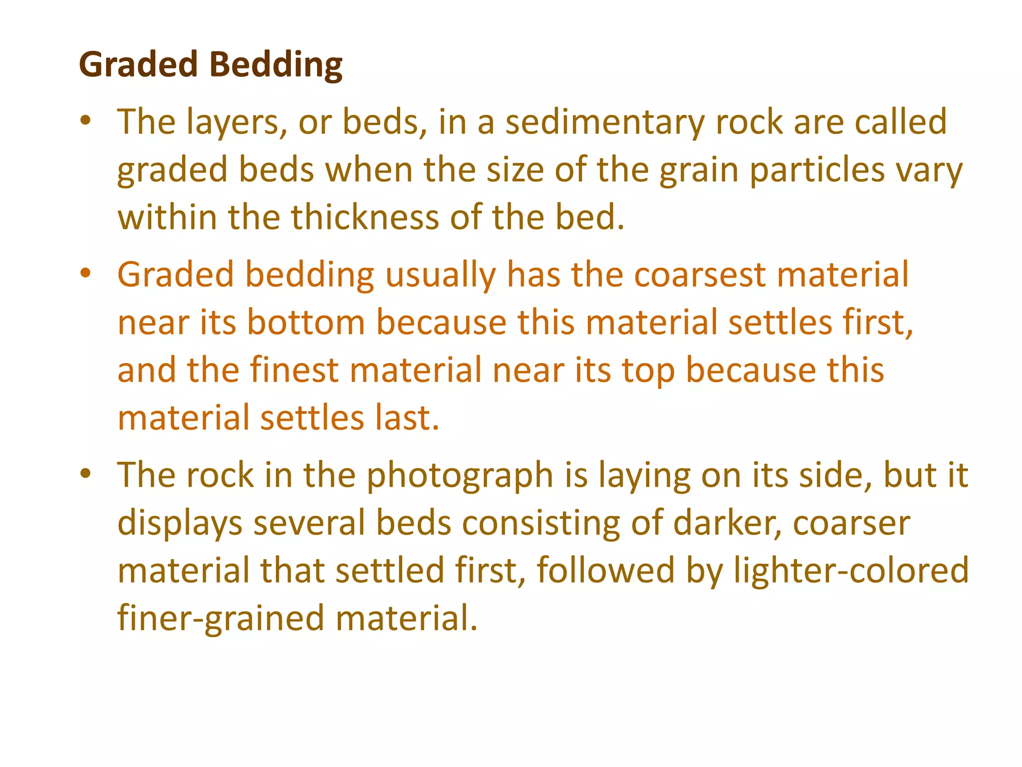 Graded Bedding
• The layers, or beds, in a sedimentary rock are called
graded beds when the size of the grain particles vary
within the thickness of the bed.
• Graded bedding usually has the coarsest material
near its bottom because this material settles first,
and the finest material near its top because this
material settles last.
• The rock in the photograph is laying on its side, but it
displays several beds consisting of darker, coarser
material that settled first, followed by lighter-colored
finer-grained material.
 