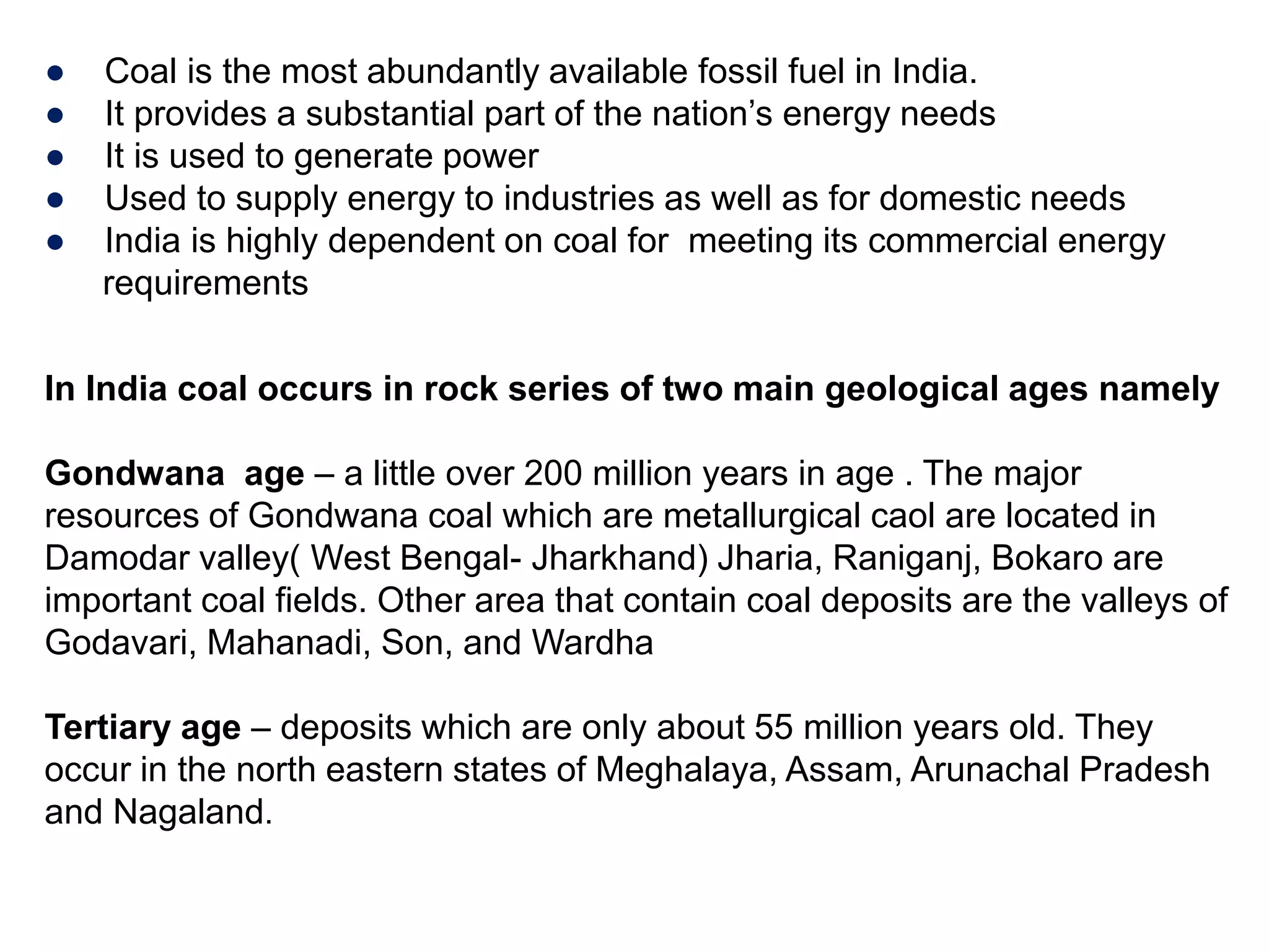 ● Coal is the most abundantly available fossil fuel in India.
● It provides a substantial part of the nation’s energy needs
● It is used to generate power
● Used to supply energy to industries as well as for domestic needs
● India is highly dependent on coal for meeting its commercial energy
requirements
In India coal occurs in rock series of two main geological ages namely
Gondwana age – a little over 200 million years in age . The major
resources of Gondwana coal which are metallurgical caol are located in
Damodar valley( West Bengal- Jharkhand) Jharia, Raniganj, Bokaro are
important coal fields. Other area that contain coal deposits are the valleys of
Godavari, Mahanadi, Son, and Wardha
Tertiary age – deposits which are only about 55 million years old. They
occur in the north eastern states of Meghalaya, Assam, Arunachal Pradesh
and Nagaland.
 
