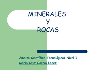 MINERALES  Y  ROCAS Ámbito Científico Tecnológico: Nivel I María Cruz García López 