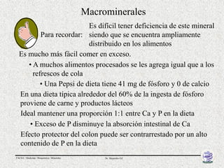 Macrominerales
                          Es difícil tener deficiencia de este mineral
          Para recordar: siendo que se encuentra ampliamente
                          distribuido en los alimentos
  Es mucho más fácil comer en exceso.
     • A muchos alimentos procesados se les agrega igual que a los
       refrescos de cola
          • Una Pepsi de dieta tiene 41 mg de fósforo y 0 de calcio
  En una dieta típica alrededor del 60% de la ingesta de fósforo
  proviene de carne y productos lácteos
  Ideal mantener una proporción 1:1 entre Ca y P en la dieta
     • Exceso de P disminuye la absorción intestinal de Ca
  Efecto protector del colon puede ser contrarrestado por un alto
  contenido de P en la dieta
FACSA / Medicina / Bioquímica / Minerales        Dr. Alejandro Gil
 