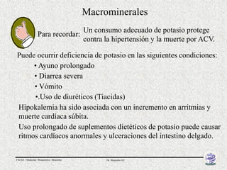 Macrominerales
                                            Un consumo adecuado de potasio protege
                   Para recordar:
                                            contra la hipertensión y la muerte por ACV.

Puede ocurrir deficiencia de potasio en las siguientes condiciones:
     • Ayuno prolongado
     • Diarrea severa
     • Vómito
     •.Uso de diuréticos (Tiacidas)
Hipokalemia ha sido asociada con un incremento en arritmias y
muerte cardíaca súbita.
Uso prolongado de suplementos dietéticos de potasio puede causar
ritmos cardíacos anormales y ulceraciones del intestino delgado.

FACSA / Medicina / Bioquímica / Minerales          Dr. Alejandro Gil
 