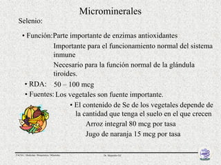 Microminerales
  Selenio:

     • Función:Parte importante de enzimas antioxidantes
                Importante para el funcionamiento normal del sistema
                inmune
                Necesario para la función normal de la glándula
                tiroides.
      • RDA: 50 – 100 mcg
      • Fuentes: Los vegetales son fuente importante.
                      • El contenido de Se de los vegetales depende de
                        la cantidad que tenga el suelo en el que crecen
                            Arroz integral 80 mcg por tasa
                            Jugo de naranja 15 mcg por tasa

FACSA / Medicina / Bioquímica / Minerales        Dr. Alejandro Gil
 