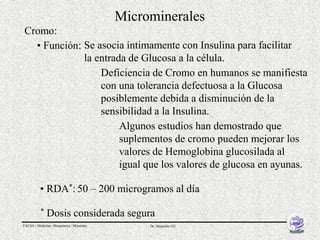 Microminerales
Cromo:
  • Función: Se asocia íntimamente con Insulina para facilitar
             la entrada de Glucosa a la célula.
                 Deficiencia de Cromo en humanos se manifiesta
                 con una tolerancia defectuosa a la Glucosa
                 posiblemente debida a disminución de la
                 sensibilidad a la Insulina.
                      Algunos estudios han demostrado que
                      suplementos de cromo pueden mejorar los
                      valores de Hemoglobina glucosilada al
                      igual que los valores de glucosa en ayunas.

          • RDA*: 50 – 200 microgramos al día
           *   Dosis considerada segura
FACSA / Medicina / Bioquímica / Minerales        Dr. Alejandro Gil
 