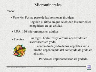 Microminerales
Yodo:

         • Función: Forma parte de las hormonas tiroideas
                       Regulan el ritmo en que se oxidan los nutrientes
                       energéticos en las células.
          • RDA: 150 microgramos en adultos

          • Fuentes:                        Las algas, hortalizas y verduras cultivadas en
                                            suelos ricos en yodo.
                                               El contenido de yodo de los vegetales varía
                                               mucho dependiendo del contenido de yodo en
                                               el suelo.
                                                   Por eso es importante usar sal yodada.

FACSA / Medicina / Bioquímica / Minerales              Dr. Alejandro Gil
 