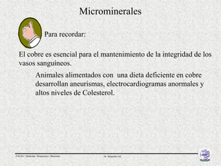 Microminerales

                          Para recordar:

  El cobre es esencial para el mantenimiento de la integridad de los
  vasos sanguíneos.
                  Animales alimentados con una dieta deficiente en cobre
                  desarrollan aneurismas, electrocardiogramas anormales y
                  altos niveles de Colesterol.




FACSA / Medicina / Bioquímica / Minerales        Dr. Alejandro Gil
 