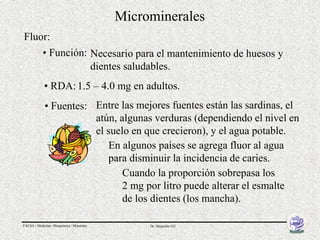 Microminerales
Fluor:
            • Función: Necesario para el mantenimiento de huesos y
                       dientes saludables.
             • RDA: 1.5 – 4.0 mg en adultos.
             • Fuentes: Entre las mejores fuentes están las sardinas, el
                        atún, algunas verduras (dependiendo el nivel en
                        el suelo en que crecieron), y el agua potable.
                           En algunos países se agrega fluor al agua
                           para disminuir la incidencia de caries.
                               Cuando la proporción sobrepasa los
                               2 mg por litro puede alterar el esmalte
                               de los dientes (los mancha).

FACSA / Medicina / Bioquímica / Minerales        Dr. Alejandro Gil
 