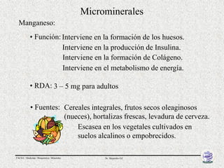 Microminerales
  Manganeso:
            • Función: Interviene en la formación de los huesos.
                       Interviene en la producción de Insulina.
                       Interviene en la formación de Colágeno.
                       Interviene en el metabolismo de energía.

            • RDA: 3 – 5 mg para adultos

            • Fuentes: Cereales integrales, frutos secos oleaginosos
                       (nueces), hortalizas frescas, levadura de cerveza.
                           Escasea en los vegetales cultivados en
                           suelos alcalinos o empobrecidos.

FACSA / Medicina / Bioquímica / Minerales        Dr. Alejandro Gil
 