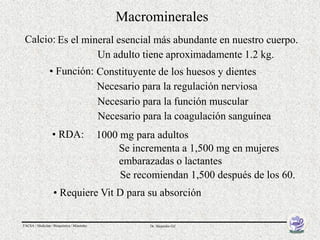 Macrominerales
 Calcio: Es el mineral esencial más abundante en nuestro cuerpo.
                  Un adulto tiene aproximadamente 1.2 kg.
                • Función: Constituyente de los huesos y dientes
                           Necesario para la regulación nerviosa
                           Necesario para la función muscular
                           Necesario para la coagulación sanguínea
                  • RDA:                    1000 mg para adultos
                                                Se incrementa a 1,500 mg en mujeres
                                                embarazadas o lactantes
                                                 Se recomiendan 1,500 después de los 60.
                   • Requiere Vit D para su absorción

FACSA / Medicina / Bioquímica / Minerales              Dr. Alejandro Gil
 
