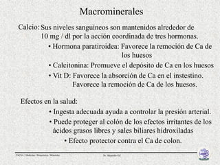 Macrominerales
  Calcio: Sus niveles sanguíneos son mantenidos alrededor de
          10 mg / dl por la acción coordinada de tres hormonas.
            • Hormona paratiroidea: Favorece la remoción de Ca de
                                      los huesos
            • Calcitonina: Promueve el depósito de Ca en los huesos
            • Vit D: Favorece la absorción de Ca en el instestino.
                     Favorece la remoción de Ca de los huesos.

    Efectos en la salud:
             • Ingesta adecuada ayuda a controlar la presión arterial.
             • Puede proteger al colón de los efectos irritantes de los
               ácidos grasos libres y sales biliares hidroxiladas
                   • Efecto protector contra el Ca de colon.
FACSA / Medicina / Bioquímica / Minerales        Dr. Alejandro Gil
 
