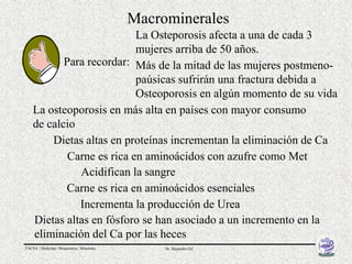 Macrominerales
                           La Osteporosis afecta a una de cada 3
                           mujeres arriba de 50 años.
           Para recordar: Más de la mitad de las mujeres postmeno-
                           paúsicas sufrirán una fractura debida a
                           Osteoporosis en algún momento de su vida
    La osteoporosis en más alta en países con mayor consumo
    de calcio
        Dietas altas en proteínas incrementan la eliminación de Ca
            Carne es rica en aminoácidos con azufre como Met
              Acidifican la sangre
           Carne es rica en aminoácidos esenciales
              Incrementa la producción de Urea
    Dietas altas en fósforo se han asociado a un incremento en la
    eliminación del Ca por las heces
FACSA / Medicina / Bioquímica / Minerales        Dr. Alejandro Gil
 
