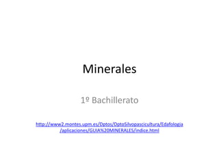 Minerales

                   1º Bachillerato

http://www2.montes.upm.es/Dptos/DptoSilvopascicultura/Edafologia
          /aplicaciones/GUIA%20MINERALES/indice.html
 
