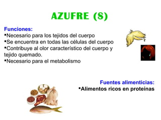AZUFRE (S)
Funciones:
Necesario para los tejidos del cuerpo
Se encuentra en todas las células del cuerpo
Contribuye al olor característico del cuerpo y
tejido quemado.
Necesario para el metabolismo
Fuentes alimenticias:
Alimentos ricos en proteínas
 