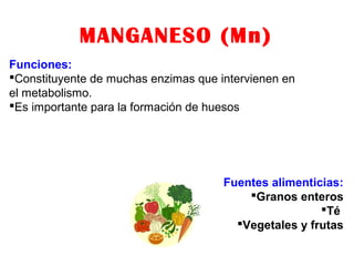 MANGANESO (Mn)
Funciones:
Constituyente de muchas enzimas que intervienen en
el metabolismo.
Es importante para la formación de huesos
Fuentes alimenticias:
Granos enteros
Té
Vegetales y frutas
 