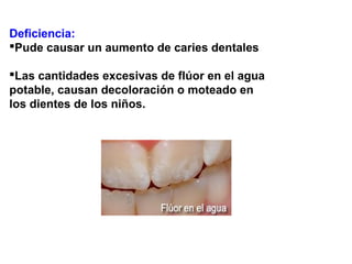 Deficiencia:
Pude causar un aumento de caries dentales
Las cantidades excesivas de flúor en el agua
potable, causan decoloración o moteado en
los dientes de los niños.
 