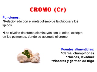 CROMO (Cr)
Funciones:
Relacionado con el metabolismo de la glucosa y los
lípidos.
Los niveles de cromo disminuyen con la edad, excepto
en los pulmones, donde se acumula el cromo
Fuentes alimenticias:
Carne, champiñones
Nueces, levadura
Vísceras y germen de trigo
 