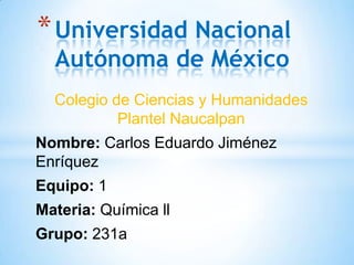 * Universidad Nacional
Autónoma de México

Colegio de Ciencias y Humanidades
Plantel Naucalpan
Nombre: Carlos Eduardo Jiménez
Enríquez
Equipo: 1

Materia: Química ll
Grupo: 231a

 