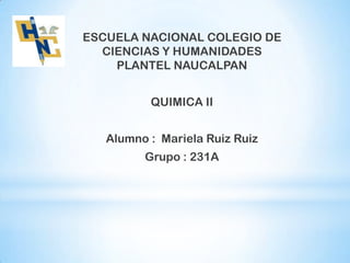 ESCUELA NACIONAL COLEGIO DE
CIENCIAS Y HUMANIDADES
PLANTEL NAUCALPAN
QUIMICA II
Alumno : Mariela Ruiz Ruiz

Grupo : 231A

 