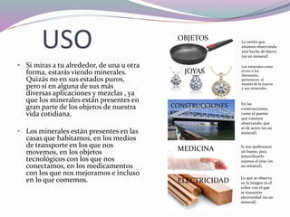 USO
• Si miras a tu alrededor, de una u otra
forma, estarás viendo minerales.
Quizás no en sus estados puros,
pero sí en alguna de sus más
diversas aplicaciones y mezclas , ya
que los minerales están presentes en
gran parte de los objetos de nuestra
vida cotidiana.
• Los minerales están presentes en las
casas que habitamos, en los medios
de transporte en los que nos
movemos, en los objetos
tecnológicos con los que nos
conectamos, en los medicamentos
con los que nos mejoramos e incluso
en lo que comemos.
La sartén que
estamos observando
está hecha de hierro
(es un mineral)
Los minerales como
el oro o los
diamantes,
pertenecen al
mundo de la joyería
y son minerales.
En las
construcciones,
como el puente
que estamos
observando, que
es de acero (es un
mineral).
Si nos quebramos
un hueso, para
inmovilizarlo
usamos el yeso (es
un mineral).
Lo que se observa
en la imagen es el
cobre con el que
se transmite
electricidad (es un
mineral).
OBJETOS
JOYAS
CONSTRUCCIONES
MEDICINA
ELECTRICIDAD
 