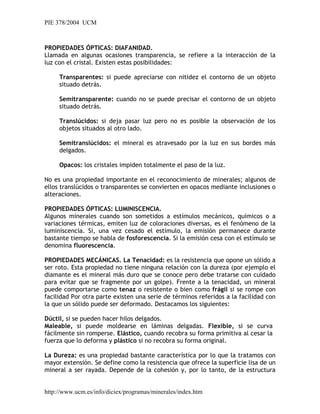 PIE 378/2004 UCM
PROPIEDADES ÓPTICAS: DIAFANIDAD.
Llamada en algunas ocasiones transparencia, se refiere a la interacción de la
luz con el cristal. Existen estas posibilidades:
Transparentes: si puede apreciarse con nitidez el contorno de un objeto
situado detrás.
Semitransparente: cuando no se puede precisar el contorno de un objeto
situado detrás.
Translúcidos: si deja pasar luz pero no es posible la observación de los
objetos situados al otro lado.
Semitranslúcidos: el mineral es atravesado por la luz en sus bordes más
delgados.
Opacos: los cristales impiden totalmente el paso de la luz.
No es una propiedad importante en el reconocimiento de minerales; algunos de
ellos translúcidos o transparentes se convierten en opacos mediante inclusiones o
alteraciones.
PROPIEDADES ÓPTICAS: LUMINISCENCIA.
Algunos minerales cuando son sometidos a estímulos mecánicos, químicos o a
variaciones térmicas, emiten luz de coloraciones diversas, es el fenómeno de la
luminiscencia. Si, una vez cesado el estímulo, la emisión permanece durante
bastante tiempo se habla de fosforescencia. Si la emisión cesa con el estímulo se
denomina fluorescencia.
PROPIEDADES MECÁNICAS. La Tenacidad: es la resistencia que opone un sólido a
ser roto. Esta propiedad no tiene ninguna relación con la dureza (por ejemplo el
diamante es el mineral más duro que se conoce pero debe tratarse con cuidado
para evitar que se fragmente por un golpe). Frente a la tenacidad, un mineral
puede comportarse como tenaz o resistente o bien como frágil si se rompe con
facilidad Por otra parte existen una serie de términos referidos a la facilidad con
la que un sólido puede ser deformado. Destacamos los siguientes:
Dúctil, si se pueden hacer hilos delgados.
Maleable, si puede moldearse en láminas delgadas. Flexible, si se curva
fácilmente sin romperse. Elástico, cuando recobra su forma primitiva al cesar la
fuerza que lo deforma y plástico si no recobra su forma original.
La Dureza: es una propiedad bastante característica por lo que la tratamos con
mayor extensión. Se define como la resistencia que ofrece la superficie lisa de un
mineral a ser rayada. Depende de la cohesión y, por lo tanto, de la estructura
http://www.ucm.es/info/diciex/programas/minerales/index.htm
 