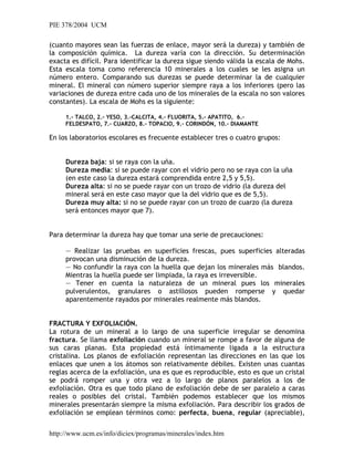 PIE 378/2004 UCM
(cuanto mayores sean las fuerzas de enlace, mayor será la dureza) y también de
la composición química. La dureza varía con la dirección. Su determinación
exacta es difícil. Para identificar la dureza sigue siendo válida la escala de Mohs.
Esta escala toma como referencia 10 minerales a los cuales se les asigna un
número entero. Comparando sus durezas se puede determinar la de cualquier
mineral. El mineral con número superior siempre raya a los inferiores (pero las
variaciones de dureza entre cada uno de los minerales de la escala no son valores
constantes). La escala de Mohs es la siguiente:
1.- TALCO, 2.- YESO, 3.-CALCITA, 4.- FLUORITA, 5.- APATITO, 6.-
FELDESPATO, 7.- CUARZO, 8.- TOPACIO, 9.- CORINDÓN, 10.- DIAMANTE
En los laboratorios escolares es frecuente establecer tres o cuatro grupos:
Dureza baja: si se raya con la uña.
Dureza media: si se puede rayar con el vidrio pero no se raya con la uña
(en este caso la dureza estará comprendida entre 2,5 y 5,5).
Dureza alta: si no se puede rayar con un trozo de vidrio (la dureza del
mineral será en este caso mayor que la del vidrio que es de 5,5).
Dureza muy alta: si no se puede rayar con un trozo de cuarzo (la dureza
será entonces mayor que 7).
Para determinar la dureza hay que tomar una serie de precauciones:
— Realizar las pruebas en superficies frescas, pues superficies alteradas
provocan una disminución de la dureza.
— No confundir la raya con la huella que dejan los minerales más blandos.
Mientras la huella puede ser limpiada, la raya es irreversible.
— Tener en cuenta la naturaleza de un mineral pues los minerales
pulverulentos, granulares o astillosos pueden romperse y quedar
aparentemente rayados por minerales realmente más blandos.
FRACTURA Y EXFOLIACIÓN.
La rotura de un mineral a lo largo de una superficie irregular se denomina
fractura. Se llama exfoliación cuando un mineral se rompe a favor de alguna de
sus caras planas. Esta propiedad está íntimamente ligada a la estructura
cristalina. Los planos de exfoliación representan las direcciones en las que los
enlaces que unen a los átomos son relativamente débiles. Existen unas cuantas
reglas acerca de la exfoliación, una es que es reproducible, esto es que un cristal
se podrá romper una y otra vez a lo largo de planos paralelos a los de
exfoliación. Otra es que todo plano de exfoliación debe de ser paralelo a caras
reales o posibles del cristal. También podemos establecer que los mismos
minerales presentarán siempre la misma exfoliación. Para describir los grados de
exfoliación se emplean términos como: perfecta, buena, regular (apreciable),
http://www.ucm.es/info/diciex/programas/minerales/index.htm
 