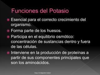  Esencial para el correcto crecimiento del
organismo.
 Forma parte de los huesos.
 Participa en el equilibrio osmótico:
concentración de sustancias dentro y fuera
de las células.
 Interviene en la producción de proteínas a
partir de sus componentes principales que
son los aminoácidos.
Hosp. Dr.Alejandro Cabral
 