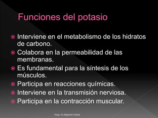  Interviene en el metabolismo de los hidratos
de carbono.
 Colabora en la permeabilidad de las
membranas.
 Es fundamental para la síntesis de los
músculos.
 Participa en reacciones químicas.
 Interviene en la transmisión nerviosa.
 Participa en la contracción muscular.
Hosp. Dr.Alejandro Cabral
 