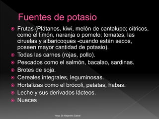  Frutas (Plátanos, kiwi, melón de cantalupo; cítricos,
como el limón, naranja o pomelo; tomates; las
ciruelas y albaricoques -cuando están secos,
poseen mayor cantidad de potasio).
 Todas las carnes (rojas, pollo).
 Pescados como el salmón, bacalao, sardinas.
 Brotes de soja.
 Cereales integrales, leguminosas.
 Hortalizas como el brócoli, patatas, habas.
 Leche y sus derivados lácteos.
 Nueces
Hosp. Dr.Alejandro Cabral
 