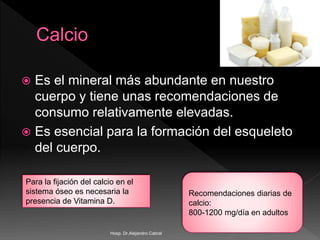  Es el mineral más abundante en nuestro
cuerpo y tiene unas recomendaciones de
consumo relativamente elevadas.
 Es esencial para la formación del esqueleto
del cuerpo.
Recomendaciones diarias de
calcio:
800-1200 mg/día en adultos
Para la fijación del calcio en el
sistema óseo es necesaria la
presencia de Vitamina D.
Hosp. Dr.Alejandro Cabral
 
