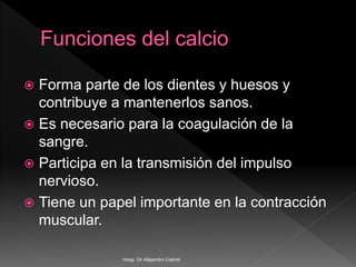  Forma parte de los dientes y huesos y
contribuye a mantenerlos sanos.
 Es necesario para la coagulación de la
sangre.
 Participa en la transmisión del impulso
nervioso.
 Tiene un papel importante en la contracción
muscular.
Hosp. Dr.Alejandro Cabral
 