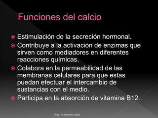  Estimulación de la secreción hormonal.
 Contribuye a la activación de enzimas que
sirven como mediadores en diferentes
reacciones químicas.
 Colabora en la permeabilidad de las
membranas celulares para que estas
puedan efectuar el intercambio de
sustancias con el medio.
 Participa en la absorción de vitamina B12.
Hosp. Dr.Alejandro Cabral
 