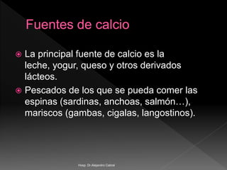  La principal fuente de calcio es la
leche, yogur, queso y otros derivados
lácteos.
 Pescados de los que se pueda comer las
espinas (sardinas, anchoas, salmón…),
mariscos (gambas, cigalas, langostinos).
Hosp. Dr.Alejandro Cabral
 
