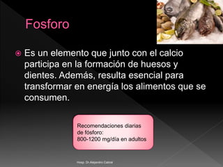  Es un elemento que junto con el calcio
participa en la formación de huesos y
dientes. Además, resulta esencial para
transformar en energía los alimentos que se
consumen.
Recomendaciones diarias
de fósforo:
800-1200 mg/día en adultos
Hosp. Dr.Alejandro Cabral
 