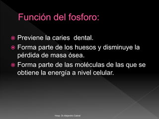  Previene la caries dental.
 Forma parte de los huesos y disminuye la
pérdida de masa ósea.
 Forma parte de las moléculas de las que se
obtiene la energía a nivel celular.
Hosp. Dr.Alejandro Cabral
 