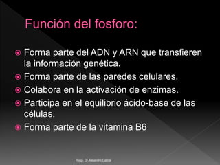  Forma parte del ADN y ARN que transfieren
la información genética.
 Forma parte de las paredes celulares.
 Colabora en la activación de enzimas.
 Participa en el equilibrio ácido-base de las
células.
 Forma parte de la vitamina B6
Hosp. Dr.Alejandro Cabral
 