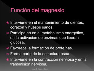 Interviene en el mantenimiento de dientes,
corazón y huesos sanos.
 Participa en en el metabolismo energético,
en la activación de enzimas que liberan
glucosa.
 Favorece la formación de proteínas.
 Forma parte de la estructura ósea.
 Interviene en la contracción nerviosa y en la
transmisión nerviosa.
Hosp. Dr.Alejandro Cabral
 