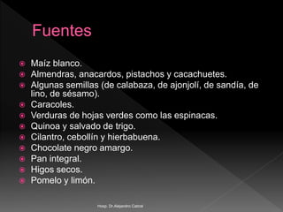 Maíz blanco.
 Almendras, anacardos, pistachos y cacachuetes.
 Algunas semillas (de calabaza, de ajonjolí, de sandía, de
lino, de sésamo).
 Caracoles.
 Verduras de hojas verdes como las espinacas.
 Quinoa y salvado de trigo.
 Cilantro, cebollín y hierbabuena.
 Chocolate negro amargo.
 Pan integral.
 Higos secos.
 Pomelo y limón.
Hosp. Dr.Alejandro Cabral
 