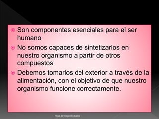 Son componentes esenciales para el ser
humano
 No somos capaces de sintetizarlos en
nuestro organismo a partir de otros
compuestos
 Debemos tomarlos del exterior a través de la
alimentación, con el objetivo de que nuestro
organismo funcione correctamente.
Hosp. Dr.Alejandro Cabral
 