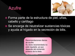  Forma parte de la estructura de piel, uñas,
cabello y cartílago
 Se encarga de neutralizar sustancias tóxicas
y ayuda al hígado en la secreción de bilis.
Recomendaciones diarias
de azufre:
Su dosis recomendada no
está regulada, ya que
depende del contenido
proteico de la dieta.
Hosp. Dr.Alejandro Cabral
 