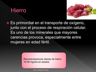  Es primordial en el transporte de oxígeno,
junto con el proceso de respiración celular.
Es uno de los minerales que mayores
carencias provoca, especialmente entre
mujeres en edad fértil.
Recomendaciones diarias de hierro:
10-30 mg/día en adultos
Hosp. Dr.Alejandro Cabral
 