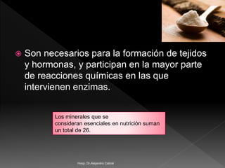  Son necesarios para la formación de tejidos
y hormonas, y participan en la mayor parte
de reacciones químicas en las que
intervienen enzimas.
Los minerales que se
consideran esenciales en nutrición suman
un total de 26.
Hosp. Dr.Alejandro Cabral
 