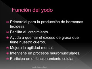  Primordial para la producción de hormonas
tiroideas.
 Facilita el crecimiento.
 Ayuda a quemar el exceso de grasa que
tiene nuestro cuerpo.
 Mejora la agilidad mental.
 Interviene en procesos neuromusculares.
 Participa en el funcionamiento celular.
Hosp. Dr.Alejandro Cabral
 