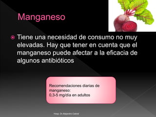  Tiene una necesidad de consumo no muy
elevadas. Hay que tener en cuenta que el
manganeso puede afectar a la eficacia de
algunos antibióticos
Recomendaciones diarias de
manganeso:
0,3-5 mg/día en adultos
Hosp. Dr.Alejandro Cabral
 