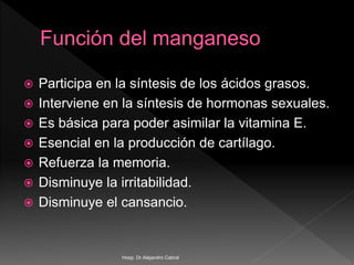  Participa en la síntesis de los ácidos grasos.
 Interviene en la síntesis de hormonas sexuales.
 Es básica para poder asimilar la vitamina E.
 Esencial en la producción de cartílago.
 Refuerza la memoria.
 Disminuye la irritabilidad.
 Disminuye el cansancio.
Hosp. Dr.Alejandro Cabral
 