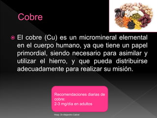  El cobre (Cu) es un micromineral elemental
en el cuerpo humano, ya que tiene un papel
primordial, siendo necesario para asimilar y
utilizar el hierro, y que pueda distribuirse
adecuadamente para realizar su misión.
Recomendaciones diarias de
cobre:
2-3 mg/día en adultos
Hosp. Dr.Alejandro Cabral
 
