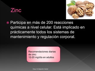  Participa en más de 200 reacciones
químicas a nivel celular. Está implicado en
prácticamente todos los sistemas de
mantenimiento y regulación corporal.
Recomendaciones diarias
de cinc:
12-20 mg/día en adultos
Hosp. Dr.Alejandro Cabral
 