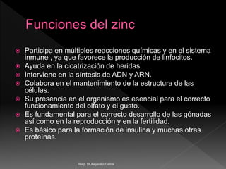  Participa en múltiples reacciones químicas y en el sistema
inmune , ya que favorece la producción de linfocitos.
 Ayuda en la cicatrización de heridas.
 Interviene en la síntesis de ADN y ARN.
 Colabora en el mantenimiento de la estructura de las
células.
 Su presencia en el organismo es esencial para el correcto
funcionamiento del olfato y el gusto.
 Es fundamental para el correcto desarrollo de las gónadas
así como en la reproducción y en la fertilidad.
 Es básico para la formación de insulina y muchas otras
proteínas.
Hosp. Dr.Alejandro Cabral
 