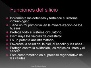  Incrementa las defensas y fortalece el sistema
inmunológico
 Tiene un rol primordial en la mineralización de los
huesos.
 Protege todo el sistema circulatorio.
 Disminuye los valores de colesterol
 Es un potente antiinflamatorio
 Favorece la salud del la piel, el cabello y las uñas.
 Protege contra la oxidación, los radicales libres y el
cáncer.
 Está comprometido en el proceso regenerativo de
las células
Hosp. Dr.Alejandro Cabral
 