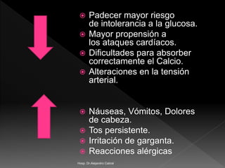  Padecer mayor riesgo
de intolerancia a la glucosa.
 Mayor propensión a
los ataques cardíacos.
 Dificultades para absorber
correctamente el Calcio.
 Alteraciones en la tensión
arterial.
 Náuseas, Vómitos, Dolores
de cabeza.
 Tos persistente.
 Irritación de garganta.
 Reacciones alérgicas
Hosp. Dr.Alejandro Cabral
 