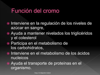  Interviene en la regulación de los niveles de
azúcar en sangre,
 Ayuda a mantener nivelados los triglicéridos
y el colesterol
 Participa en el metabolismo de
los carbohidratos,
 Interviene en el metabolismo de los ácidos
nucleicos
 Ayuda el transporte de proteínas en el
organismo.
Hosp. Dr.Alejandro Cabral
 