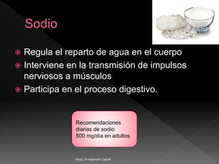  Regula el reparto de agua en el cuerpo
 Interviene en la transmisión de impulsos
nerviosos a músculos
 Participa en el proceso digestivo.
Recomendaciones
diarias de sodio:
500 mg/día en adultos
Hosp. Dr.Alejandro Cabral
 